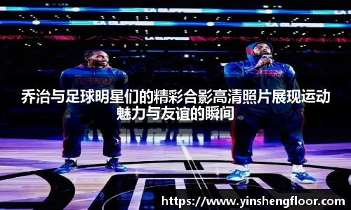乔治与足球明星们的精彩合影高清照片展现运动魅力与友谊的瞬间